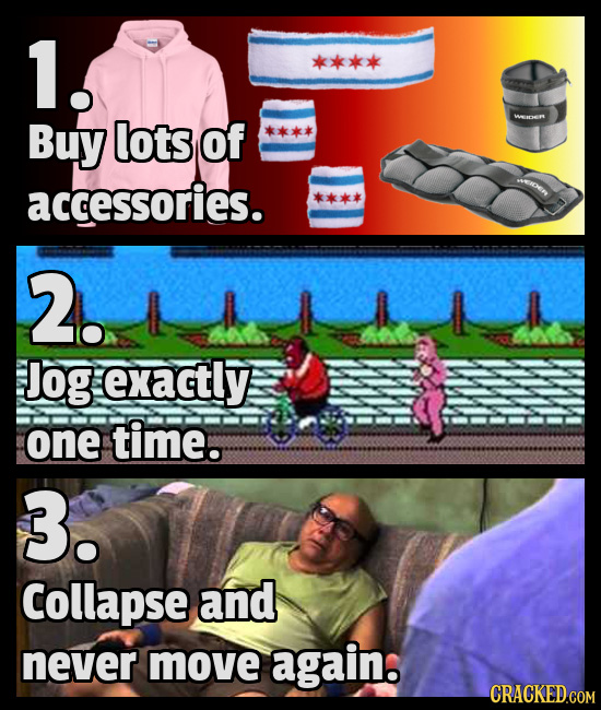 1 Buy lots Of Wnen accessories. 2. Jog exactly one time. 3. Collapse and never move again. CRACKED COM