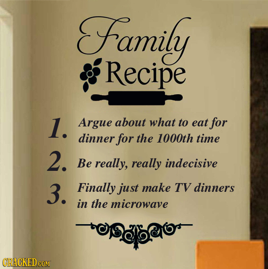 Family Recipe 1. Argue about what to eat for dinner for the 1000th time 2. BE really, really indecisive 3. Finally just make TV dinners in the microwa