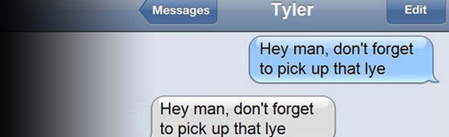 Messages Tyler Edit Hey man, don't forget to pick up that lye Hey man, don't forget to pick up that lye 