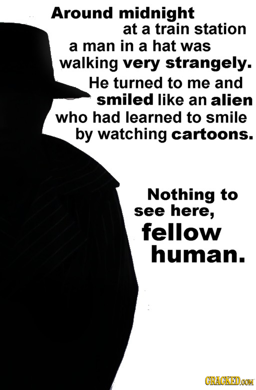 Around midnight at a train station a man in a hat was walking very strangely. He turned to me and smiled like an alien who had learned to smile by wat
