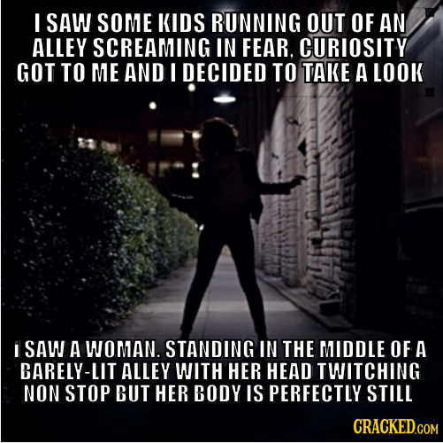 I SAW SOME KIDS RUNNING OUT OF AN ALLEY SCREAMING IN FEAR. CURIOSITY GOT TO ME AND I DECIDED TO TAKE A LOOK I SAW A WOMAN. STANDING IN THE MIDDLE OF A