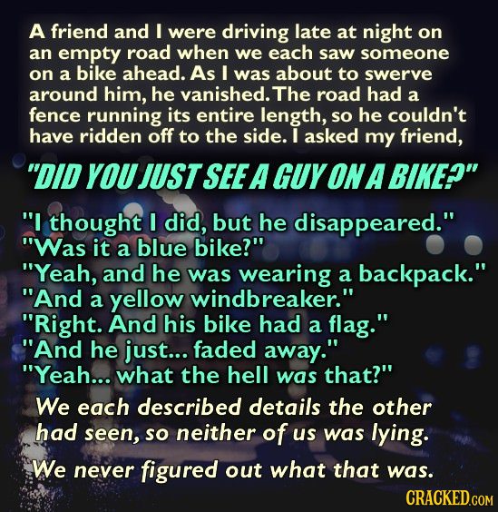 A friend and I were driving late at night on an empty road when we each saw someone on a bike ahead. As I was about to swerve around him, he vanished.