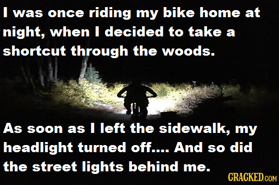 I was once riding my bike home at night, when I decided to take a shortcut through the woods. As soon as I left the sidewalk, my headlight turned off.