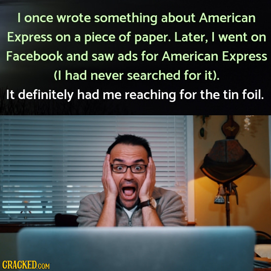 I once wrote something about American Express on a piece of paper. Later, I went on Facebook and saw ads for American Express (1 had never searched fo