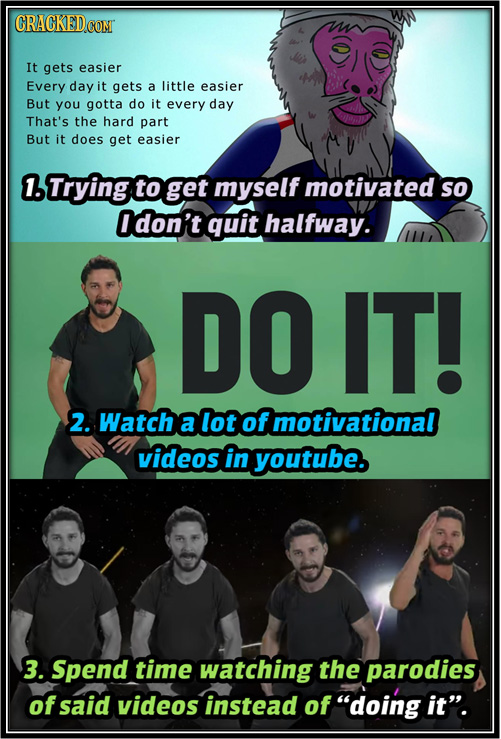 It gets easier Every day it gets a little easier But you gotta do it every day That's the hard part But it does get easier 1. Trying to get myself mot