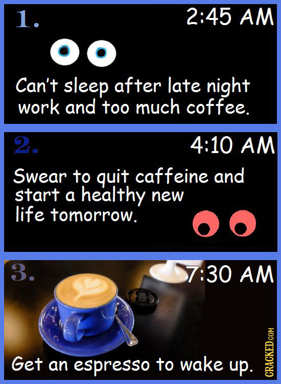 1. 2:45 AM Can't sleep after late night work and too much coffee. 2. 4:10 AM Swear to quit caffeine and start a healthy new life tomorrow. 3. 7:30 AM 