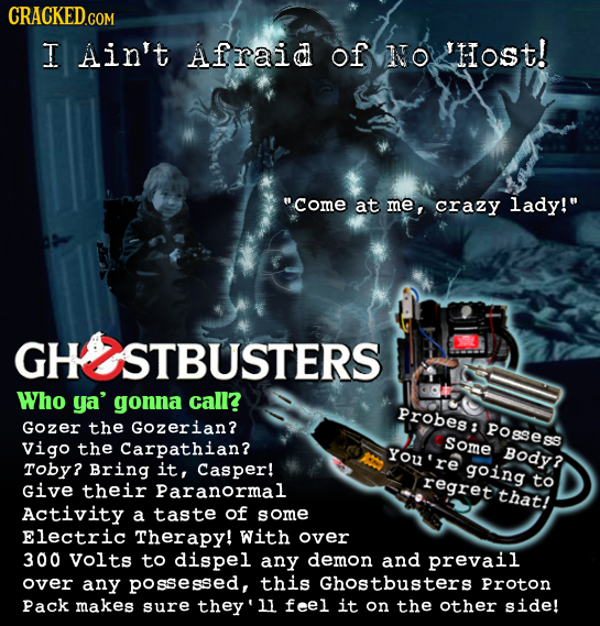 CRACKEDcO I Ain't Afraid of NTO HoSt! come at me, crazy lady! STBUSTERS Who ya' gonna call? Probes: Gozer the Gozerian? POsSesS Vigo the Carpathian?