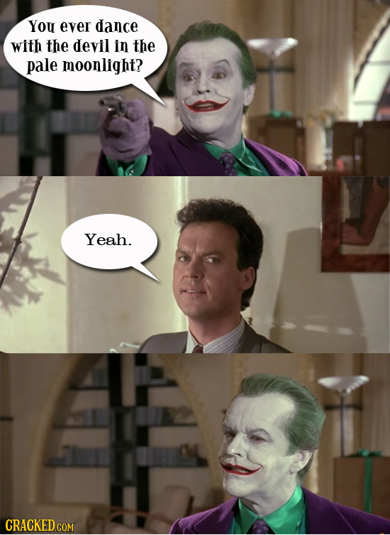 You ever dance with the devil in the pale moonlight? Yeah.