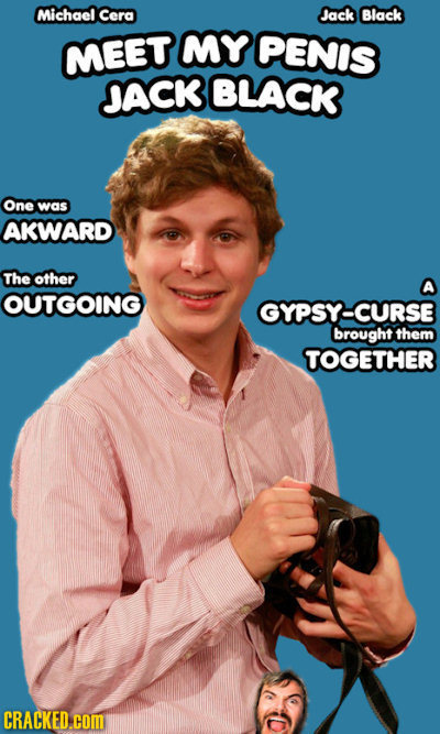 Michael Cera Jack Black MEET MY PENIS JACK BLACK One was AKWARD The other OUTGOING GYPSY-CURSE brought them TOGETHER CRACKED.cCOM