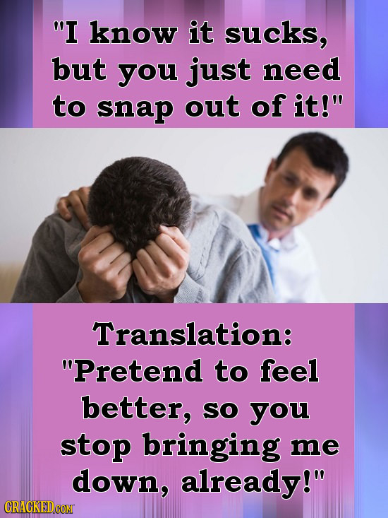 I know it sucks, but you just need to snap out of it! Translation: Pretend to feel better, SO you stop bringing me down, already! 