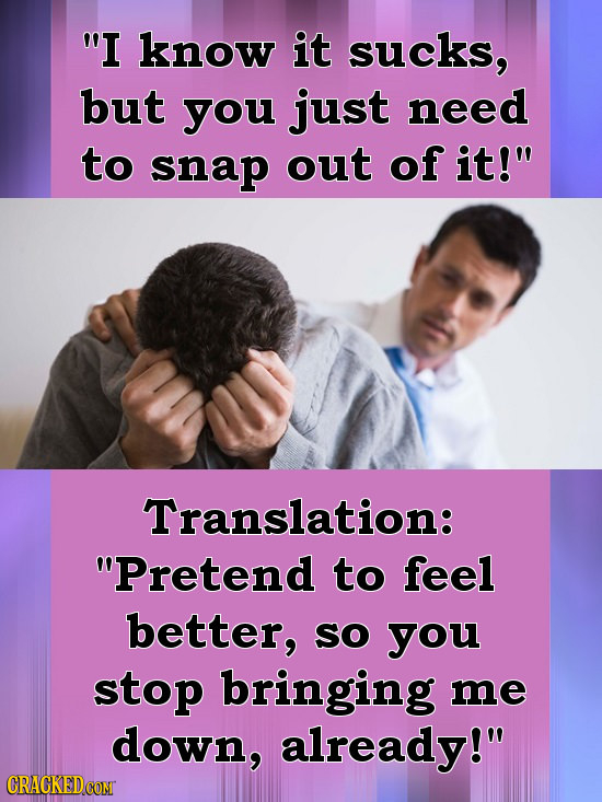 I know it sucks, but you just need to snap out of it! Translation: Pretend to feel better, SO you stop bringing me down, already!
