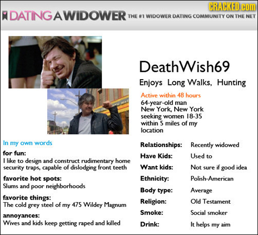 CRACKED.CO R DATINGAWIDOWERT THE #1 WIDOWER DATING COMMUNITY ON THE NET Deathwish69 Enjoys Long Walks, Hunting Active within 48 hours 64-year-old man 