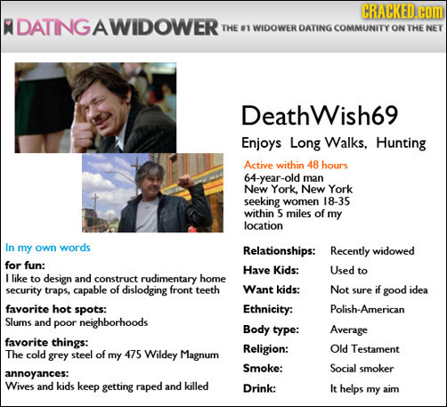 CRACKED.CO R DATINGAWIDOWERT THE #1 WIDOWER DATING COMMUNITY ON THE NET Deathwish69 Enjoys Long Walks, Hunting Active within 48 hours 64-year-old man