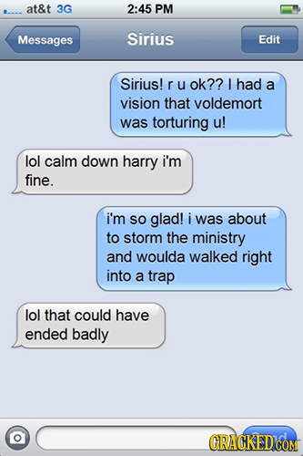 at&t 3G 2:45 PM Messages Sirius Edit Sirius! r u ok?? I had a vision that voldemort was torturing u! lol calm down harry i'm fine. i'm SO glad! i was