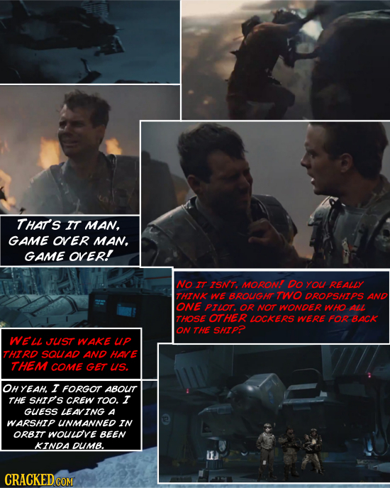 THAT'S IT MAN, GAME OVER MAN. GAME OVER! NO IT ISNT. MORON Do YOu REALLY THTNK WE BROUGHT TWO DROPSHTPS AND ONE PILOT. OR NOT WONDER Who ALL THOSE OTH