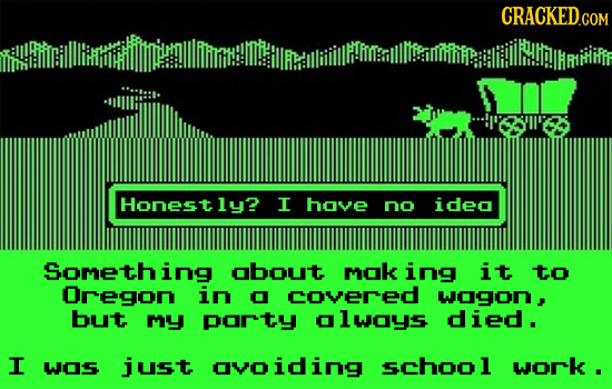Honestly? I hove no ideo Something obout mok ing it to Oregon in O covered wogon, but my porty olwoys died. I w05 just ovoiding school work .