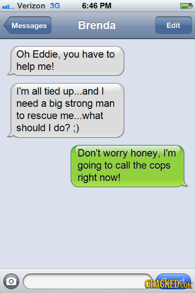 Verizon 3G 6:46 PM Messages Brenda Edit Oh Eddie, you have to help me! I'm all tied up... and I need a big strong man to rescue me... what should I do