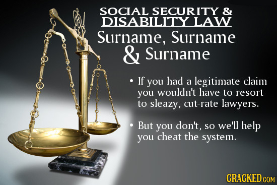 SOCIAL SECURITY & DISABILITY LAW Surname, Surname & Surname If you had legitimate claim a you wouldn't have to resort to sleazy, cut-rate lawyers. But