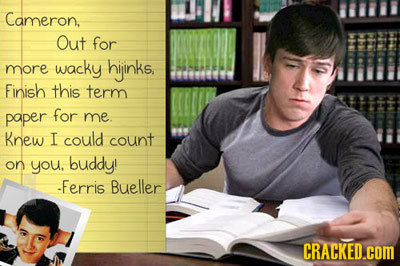 Cameron. Out for hiinks, more wacky Finish this term paper for me. Knew I could count on you, buddy! -Ferris Bueller CRACKED.COM