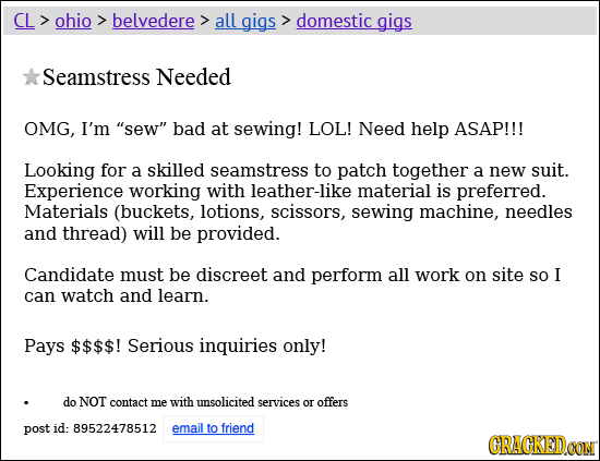 CL ohio belvedere all gigs domestic gigs Seamstress Needed OMG, I'm sew bad at sewing! LOL! Need help ASAP!!! Looking for a skilled seamstress to pa