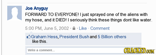 Joe Anyguy FORWARD TO EVERYONE! I just sprayed one of the aliens with my hose, and it DIED! I seriously think these things dont like water. 5:00 PM. J
