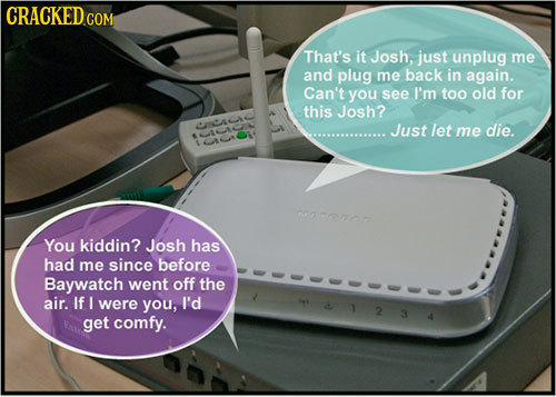 CRACKED Com That's it Josh, just unplug me and plug me back in again. Can't you see I'm too old for this Josh? A Just let me die. rocnor You kiddin? J