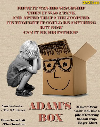 CRACKED.COM FIRST IT WVAS HIIS SPACESEIP THEN IT WASA TNK AND AFTER THAT A HELICOPTER. HE UGHHIT IT COULD BEANYTHING BUTNOW CAN IT BIE HIS FATHERP ADA