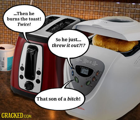 ...Then he burns the toast! Twice! So he just... threw it out?!? 25 That son of a bitch!
