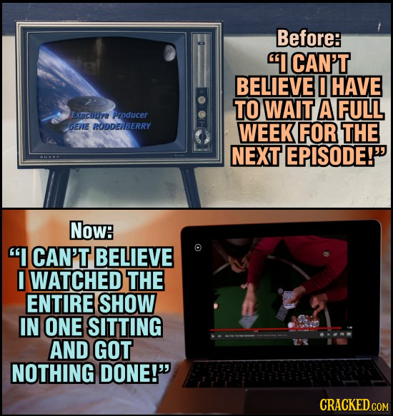 Before: I CAN'T BELIEVE HAVE TO WAIT A FULL Execuc/re Producer GENE RODDEIBERRY WEEK FOR THE NEXT EPISODE! Now: I CAN'T BELIEVE I WATCHED THE ENTIR