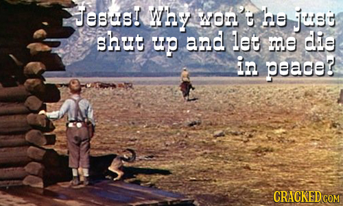 Jess! Why WOn' he juss shut up and let me die in peade? CRACKED COM