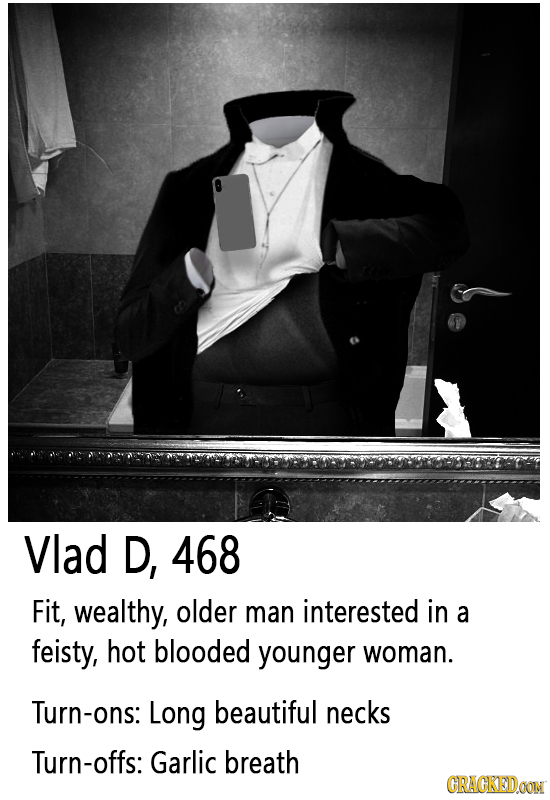 Vlad D, 468 Fit, wealthy, older man interested in a feisty, hot blooded younger woman. Turn-ons: Long beautiful necks Turn-offs: Garlic breath CRACKED