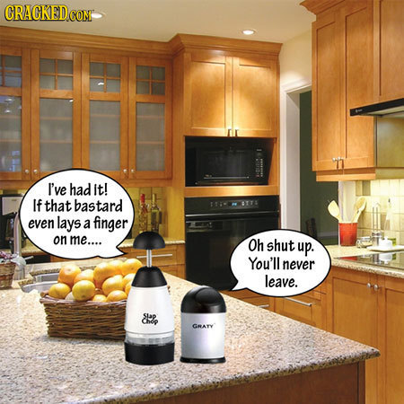 CRACKEDcO I've had it! If that bastard TTHETTE even lays a finger on me.... Oh shut up. You'll never leave. sLap Cary