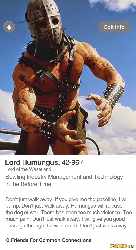 Edit Info Lord Humungus, 42-96? Lord of the Wasteland Bowling Industry Management and Technology in the Before Time Don't just walk away. If you give