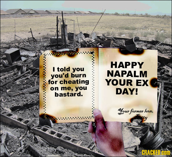 HAPPY I told you you'd NAPALM burn for cheating YOUR EX on me, you DAY! bastard. our former love, CRACKED