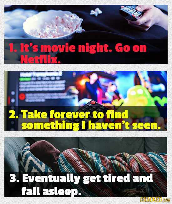 1. It's movie night. Go on Netflix. 2. Take forever to find something I haven't seen. 3. Eventually get tired and fall asleep. CRACKEDOON