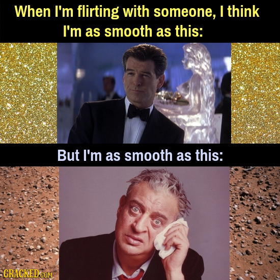When I'm flirting with someone, think I'm as smooth as this: But I'm as smooth as this: