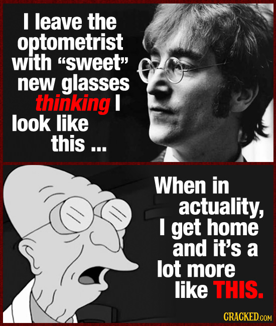 I leave the optometrist with SWEET new glasses thinking I look like this ... When in actuality, get home and it's a lot more like THIS. CRACKED.COM
