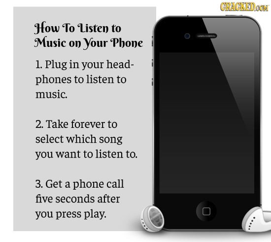 CRACKEDOON How To Listen to Music on your Phone 1. Plug in your head- phones to listen to music. 2. Take forever to select which song you want to list