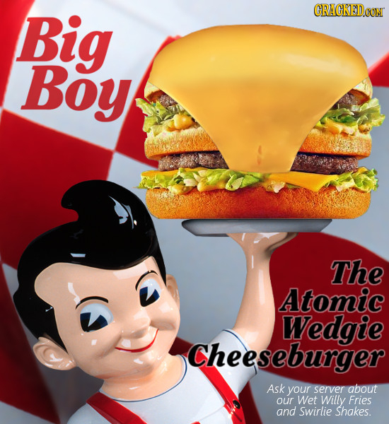 Big CRACKEDCON Boy The Atomic Wedgie Cheeseburger Ask your server about our Wet Willy Fries and swirlie Shakes.