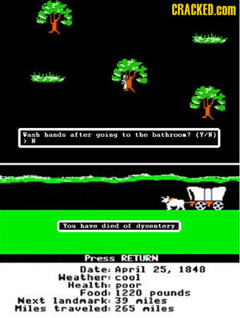 CRACKED.COM Vash hands after going to the bathroon? (Y/N) > N You have died of dysentery. Press RETURN Date: April 25. 1848 Heather: cool Healthe poor