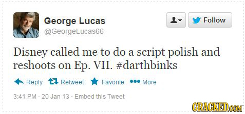 George Lucas Follow @GeorgeLucas66 Disney called me to do a script polish and reshoots on Ep. VII. #darthbinks Reply Retweet Favorite More 3:41 PM- Ja