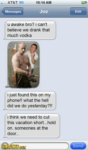 AT&T 3G 10:14 AM Messages Joe Edit u awake bro? i can't believe we drank that much vodka i just found this on my phone!! what the hell did we do yeste