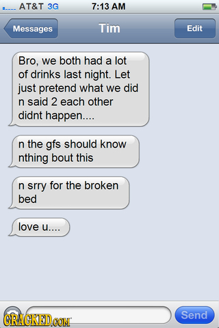 AT&T 3G 7:13 AM Messages Tim Edit Bro, we both had a lot of drinks last night. Let just pretend what we did n said 2 each other didnt happen.... n the