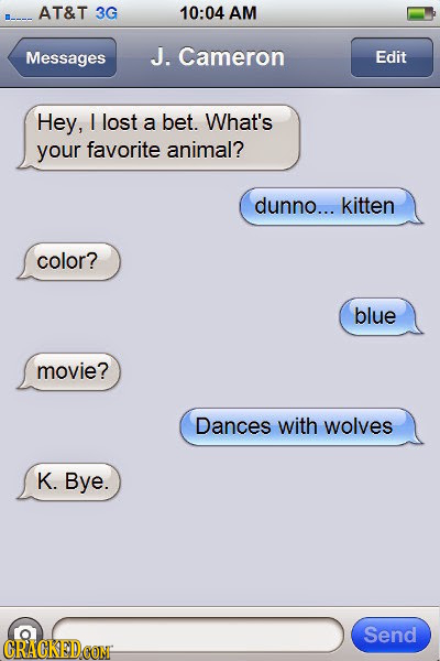 AT&T 3G 10:04 AM Messages J. Cameron Edit Hey, I lost a bet. What's your favorite animal? dunno... kitten color? blue movie? Dances with wolves K. Bye