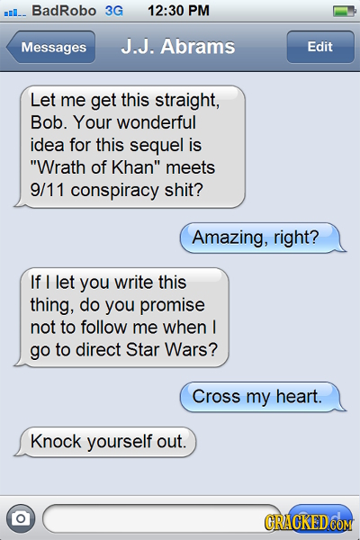 BadRobo 3G 12:30 PM Messages J.J. Abrams Edit Let me get this straight, Bob. Your wonderful idea for this sequel is Wrath of Khan meets 9/11 conspir