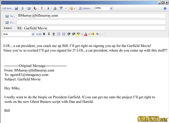 Send Options... HTML BMurray@billmurray.com To... a Cc... Subject: RE: Garfield Movie Arial 12 I LOL. a cat president. you crack me up Bill. I'll get 