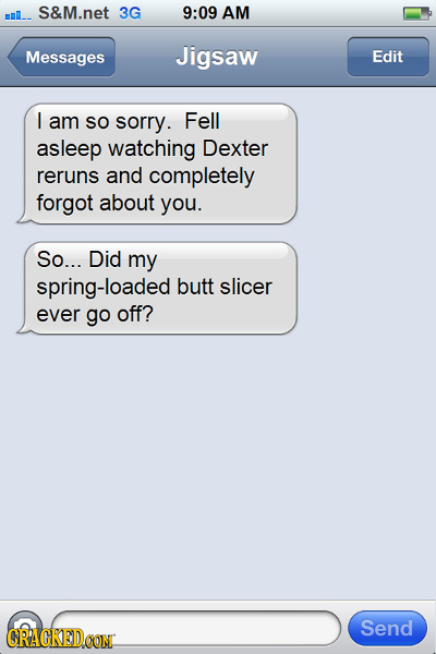 ml_. S&M.net 3G 9:09 AM Messages Jigsaw Edit I am So sorry. Fell asleep watching Dexter reruns and completely forgot about you. So... Did my spring-lo