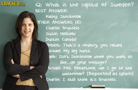 CRACKEDcO CONT Q: What is the capital of Sweden? BEST ANSWER: Kathy: Stockholm TTHER ANSWERS (8): Charlie: Brussels Suzie: Helsinki DuStin: Canada! 2o