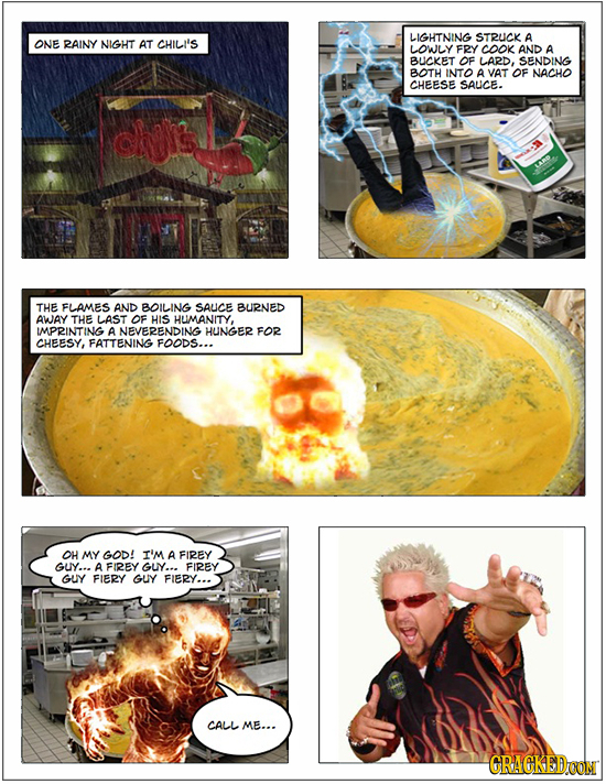 LIGHTNING STRUCK A ONE RAINY NIGHT AT CHILI'S LOWLY FRY COOK AND A BUCKET OF LARD, SENDING BOTH INTO A VAT OF NACHO CHEESE SAUCE. THE FLAMES AND BOILI