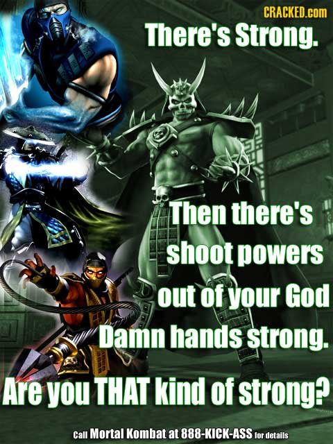 CRACKED.COM There's Strong. Then there's shoot powers out of your God Damn hands strong. Are you THAT kind of strong? Call Mortal Kombat at 888-KICK-A